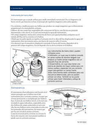 70 / 107
TX-TEP-0002
6. Corriente Alterna
Instrumento de hierro móvil
Un instrumento que se puede utilizar para medir intensidad y tensión de CA es el dispositivo de
hierro móvil; que funciona en base al principio de repulsión magnética entre polos iguales.
• La corriente a medir pasa por una bobina que produce un campo magnético que es directamente
proporcional a la intensidad de corriente.
• Dentro de este campo hay suspendidos dos armazones de hierro, uno fijo en una posición
determinada y otro móvil, en el cual está montada la aguja del instrumento.
• El campo magnético imana estos armazones de hierro con igual polaridad, cualquiera sea el
sentido del flujo de la corriente en la bobina.
• Dado que los polos iguales se repelen, el armazón móvil se aleja del fijo desplazando la aguja del
instrumento. Este movimiento ejerce una fuerza de rotación sobre el resorte.
• La distancia que el armazón se desplazará venciendo la fuerza del resorte, dependerá de la
potencia del campo magnético, la cual depende a la vez de la corriente en la bobina.
Los instrumentos de hierro móvil, pueden
utilizarse como:
• Voltímetro, en cuyo caso la bobina consiste
en varias vueltas de alambre delgado que
produce un fuerte campo magnético con un
pequeño flujo de corriente.
• Amperímetros, en cuyo caso tienen una
bobina de alambre de mayor calibre pero con
menos vueltas y dependen de una corriente
mayor para generar un campo fuerte.
Estos instrumentos están calibrados para una
frecuencia determinada, pero se pueden
utilizar con otras. También se los puede
utilizar para medir intensidad y voltaje de
corriente continua
Electrodinámicos
El instrumento electrodinámico está basado en el
mismo principio que la bobina móvil del
instrumento para corriente continua, excepto que
el imán permanente es reemplazado por bobinas
fijas. Consta de una bobina móvil, en la cual está
montada la aguja indicadora, suspendida entre
dos bobinas de campo conectadas en serie con
ella; las tres bobinas están conectadas en serie con
los terminales del instrumento, de manera que
por las tres circula la misma corriente.
Como la inversión de la corriente no invierte la
fuerza de rotación, este instrumento también se
puede usar en corriente continua.
 