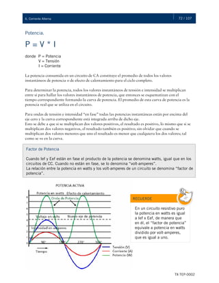 72 / 107
TX-TEP-0002
6. Corriente Alterna
P = V * I
donde P = Potencia
V = Tensión
I = Corriente
La potencia consumida en un circuito de CA constituye el promedio de todos los valores
instantáneos de potencia o de efecto de calentamiento para el ciclo completo.
Para determinar la potencia, todos los valores instantáneos de tensión e intensidad se multiplican
entre sí para hallar los valores instantáneos de potencia, que entonces se esquematizan con el
tiempo correspondiente formando la curva de potencia. El promedio de esta curva de potencia es la
potencia real que se utiliza en el circuito.
Para ondas de tensión e intensidad “en fase” todas las potencias instantáneas están por encima del
eje cero y la curva correspondiente está integrada arriba de dicho eje.
Esto se debe a que si se multiplican dos valores positivos, el resultado es positivo, lo mismo que si se
multiplican dos valores negativos, el resultado también es positivo; sin olvidar que cuando se
multiplican dos valores menores que uno el resultado es menor que cualquiera los dos valores; tal
como se ve en la curva.
Potencia.
Factor de Potencia
Cuando Ief y Eef están en fase el producto de la potencia se denomina watts, igual que en los
circuitos de CC. Cuando no están en fase, se lo denomina “volt-amperes”.
La relación entre la potencia en watts y los volt-amperes de un circuito se denomina “factor de
potencia”.
RECUERDE
En un circuito resistivo puro
la potencia en watts es igual
a Ief x Eef, de manera que
en él, el “factor de potencia”
equivale a potencia en watts
dividido por volt-amperes,
que es igual a uno.
 