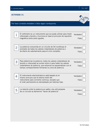 73 / 107
TX-TEP-0002
6. Corriente Alterna
ACTIVIDAD 14.
El voltímetro es un instrumento que se puede utilizar para medir
intensidad y tensión y funciona en base al principio de repulsión
magnética entre polos iguales.
1
La potencia consumida en un circuito de CA constituye el
promedio de todos los valores instantáneos de potencia o
de efecto de calentamiento para el ciclo completo.
2
Para determinar la potencia, todos los valores instantáneos de
tensión e intensidad se suman entre sí para hallar los valores
instantáneos de potencia, que entonces se esquematizan con el
tiempo correspondiente formando la curva de potencia.
3
Verdadero
Falso
Verdadero
Falso
Verdadero
Falso
El instrumento electrodinámico está basado en el
mismo principio que la bobina móvil del
instrumento para corriente continua, excepto que
el imán permanente es reemplazado por bobinas fijas.
4
La relación entre la potencia en watts y los volt-amperes
de un circuito se denomina “factor de potencia”.
5
Verdadero
Falso
Verdadero
Falso
Por favor conteste verdadero o falso según corresponda.
 