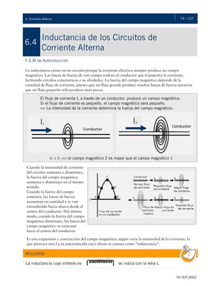 74 / 107
TX-TEP-0002
6. Corriente Alterna
Inductancia de los Circuitos de
Corriente Alterna
6.4
F.E.M de Autoinducción
La inductancia existe en un circuito porque la corriente eléctrica siempre produce un campo
magnético. Las líneas de fuerza de este campo rodean al conductor que transporta la corriente,
formando círculos concéntricos a su alrededor. La fuerza del campo magnético depende de la
cantidad de flujo de corriente, puesto que un flujo grande produce muchas líneas de fuerza mientras
que un flujo pequeño sólo produce unas pocas.
El flujo de corriente I, a través de un conductor, produce un campo magnético.
Si el flujo de corriente es pequeño, el campo magnético será pequeño.
=> La intensidad de la corriente determina la fuerza del campo magnético.
I2 > I1 => el campo magnético 2 es mayor que el campo magnético 1
Cuando la intensidad de corriente
del circuito aumenta o disminuye,
la fuerza del campo magnético
aumenta o disminuye en el mismo
sentido.
Cuando la fuerza del campo
aumenta, las líneas de fuerza
aumentan en cantidad y se van
extendiendo hacia afuera desde el
centro del conductor. Del mismo
modo, cuando la fuerza del campo
magnético disminuye, las líneas del
campo magnético se contraen
hacia el centro del conductor.
Es esta expansión y contracción del campo magnético, según varía la intensidad de la corriente, la
que provoca una f.e.m autoinducida cuyo efecto se conoce como “inductancia”.
RECUERDE
La inductancia cuyo símbolo es se indica con la letra L
 