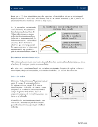 75 / 107
TX-TEP-0002
6. Corriente Alterna
Dado que la CC tiene normalmente un valor constante, salvo cuando se inicia o se interrumpe el
flujo de corriente, la inductancia sólo afecta el flujo de CC en esos momentos y, por lo general, su
efecto en el funcionamiento del circuito es muy escaso.
Factores que afectan la inductancia
• Un núcleo de hierro inserto en el centro de una bobina hace aumentar la inductancia ya que ofrece
a las líneas de campo un camino mejor que el aire.
• La inductancia también es afectada por otros factores como ser el número de espiras, la distancia
entre espiras, el espacio entre espiras, el diámetro de la bobina y la sección del conductor.
La CA, en cambio, está variando
constantemente. Por esta razón,
la inductancia afecta al flujo de
CA en todo momento. Aunque
todos los circuitos tienen alguna
inductancia, su valor depende de
la forma en que está construido el
circuito y de los dispositivos
eléctricos que intervengan en él.
En algunos circuitos la inductancia
es tan pequeña que su efecto es
prácticamente nulo hasta para CA.
La inductancia se opone a cualquier cambio en la
intensidad de un circuito
Cuando la intensidad
aumenta, la inductancia
trata de impedirlo.
Cuando la intensidad
disminuye, la inductancia
trata de sostenerla.
Inducción mutua
El término “inducción mutua” hace referencia al
canje de energía de un circuito al otro.
La bobina A obtiene energía de la batería
cuando se cierra el circuito y se crea un campo
magnético en la bobina A; entonces cuando el
campo magnético de la bobina A está en
expansión, atraviesa la bobina B induciendo una
f.e.m en la bobina B.
El medidor del instrumento experimenta una
desviación y muestra que por el circuito está
pasando una corriente cuyo origen es la f.e.m
inducida.
 
