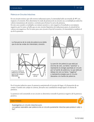 77 / 107
TX-TEP-0002
6. Corriente Alterna
Potencia en Circuitos Inductivos
En un circuito teórico que sólo tuviese inductancia pura, la intensidad sufre un retardo de 90° con
respecto a la tensión. Para determinar la onda de potencia de un circuito así, se multiplican todos los
valores instantáneos de tensión y corriente para formar la curva de potencia.
En este caso cuando se multiplica un número positivo y otro negativo el resultado es un número
negativo; por lo tanto se halla que en este circuito hipotético de inductancia pura, la mitad de los
valores son negativos. Por lo tanto para este circuito el eje de la tensión y la intensidad es también el
eje de la potencia.
En el circuito inductivo puro, la potencia suministrada al circuito da lugar a la formación de un
campo. Cuando este campo se contrae, devuelve una cantidad de energía igual a la fuente de
potencia.
La potencia real consumida en un circuito se determina restando la potencia negativa de la potencia
positiva.
La frecuencia de la onda de potencia es doble
que la de las ondas de intensidad y tensión.
La porción de potencia que está por
encima de cero, se llama “positiva” y
representa la energía aportada al circuito
por la fuente de potencia; la que está por
debajo de cero se llama “negativa”
y representa energía que el circuito
devuelve a la fuente de potencia.
PARA PENSAR…
Supongamos un circuito inductivo puro.
¿Le parece razonable usar potencia de un circuito puramente inductivo para producir calor o
luz?
 