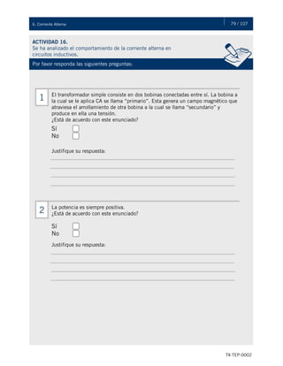 79 / 107
TX-TEP-0002
6. Corriente Alterna
ACTIVIDAD 16.
Se ha analizado el comportamiento de la corriente alterna en
circuitos inductivos.
Por favor responda las siguientes preguntas:
El transformador simple consiste en dos bobinas conectadas entre sí. La bobina a
la cual se le aplica CA se llama “primario”. Esta genera un campo magnético que
atraviesa el arrollamiento de otra bobina a la cual se llama “secundario” y
produce en ella una tensión.
¿Está de acuerdo con este enunciado?
Justifique su respuesta:
1
La potencia es siempre positiva.
¿Está de acuerdo con este enunciado?
Justifique su respuesta:
2
Sí
No
Sí
No
 