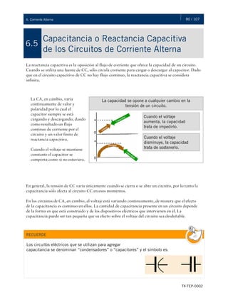 80 / 107
TX-TEP-0002
6. Corriente Alterna
Capacitancia o Reactancia Capacitiva
de los Circuitos de Corriente Alterna
6.5
La reactancia capacitiva es la oposición al flujo de corriente que ofrece la capacidad de un circuito.
Cuando se utiliza una fuente de CC, sólo circula corriente para cargar o descargar al capacitor. Dado
que en el circuito capacitivo de CC no hay flujo continuo, la reactancia capacitiva se considera
infinita.
En general, la tensión de CC varía únicamente cuando se cierra o se abre un circuito, por lo tanto la
capacitancia sólo afecta al circuito CC en esos momentos.
En los circuitos de CA, en cambio, el voltaje está variando continuamente, de manera que el efecto
de la capacitancia es continuo en ellos. La cantidad de capacitancia presente en un circuito depende
de la forma en que está construido y de los dispositivos eléctricos que intervienen en él. La
capacitancia puede ser tan pequeña que su efecto sobre el voltaje del circuito sea desdeñable.
La CA, en cambio, varía
continuamente de valor y
polaridad por lo cual el
capacitor siempre se está
cargando y descargando, dando
como resultado un flujo
continuo de corriente por el
circuito y un valor finito de
reactancia capacitiva.
Cuando el voltaje se mantiene
constante el capacitor se
comporta como si no estuviera.
La capacidad se opone a cualquier cambio en la
tensión de un circuito.
Cuando el voltaje
aumenta, la capacidad
trata de impedirlo.
Cuando el voltaje
disminuye, la capacidad
trata de sostenerlo.
RECUERDE
Los circuitos eléctricos que se utilizan para agregar
capacitancia se denominan “condensadores” o “capacitores” y el símbolo es:
 