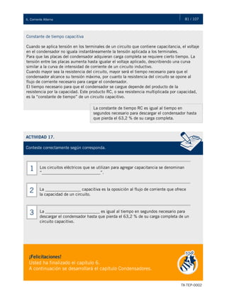 81 / 107
TX-TEP-0002
6. Corriente Alterna
Constante de tiempo capacitiva
Cuando se aplica tensión en los terminales de un circuito que contiene capacitancia, el voltaje
en el condensador no iguala instantáneamente la tensión aplicada a los terminales.
Para que las placas del condensador adquieran carga completa se requiere cierto tiempo. La
tensión entre las placas aumenta hasta igualar el voltaje aplicado, describiendo una curva
similar a la curva de intensidad de corriente de un circuito inductivo.
Cuando mayor sea la resistencia del circuito, mayor será el tiempo necesario para que el
condensador alcance su tensión máxima, por cuanto la resistencia del circuito se opone al
flujo de corriente necesario para cargar el condensador.
El tiempo necesario para que el condensador se cargue depende del producto de la
resistencia por la capacidad. Este producto RC, o sea resistencia multiplicada por capacidad,
es la “constante de tiempo” de un circuito capacitivo.
La constante de tiempo RC es igual al tiempo en
segundos necesario para descargar el condensador hasta
que pierda el 63,2 % de su carga completa.
ACTIVIDAD 17.
Conteste correctamente según corresponda.
¡Felicitaciones!
Usted ha finalizado el capítulo 6.
A continuación se desarrollará el capítulo Condensadores.
Los circuitos eléctricos que se utilizan para agregar capacitancia se denominan
“____________________________”.
1
La _________________ capacitiva es la oposición al flujo de corriente que ofrece
la capacidad de un circuito.
2
La __________________________ es igual al tiempo en segundos necesario para
descargar el condensador hasta que pierda el 63,2 % de su carga completa de un
circuito capacitivo.
3
 