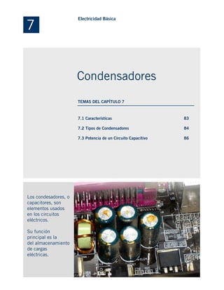 7.1 Características
7.2 Tipos de Condensadores
7.3 Potencia de un Circuito Capacitivo
Los condesadores, o
capacitores, son
elementos usados
en los circuitos
eléctricos.
Su función
principal es la
del almacenamiento
de cargas
eléctricas.
83
84
86
7
Electricidad Básica
Condensadores
TEMAS DEL CAPÍTULO 7
 