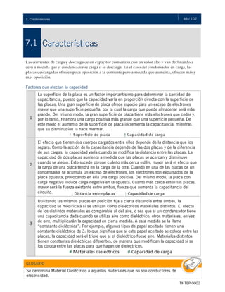 83 / 107
TX-TEP-0002
7. Condensadores
Características
7.1
Las corrientes de carga y descarga de un capacitor comienzan con un valor alto y van declinando a
cero a medida que el condensador se carga o se descarga. En el caso del condensador en carga, las
placas descargadas ofrecen poca oposición a la corriente pero a medida que aumenta, ofrecen más y
más oposición.
Factores que afectan la capacidad
1
La superficie de la placa es un factor importantísimo para determinar la cantidad de
capacitancia, puesto que la capacidad varía en proporción directa con la superficie de
las placas. Una gran superficie de placa ofrece espacio para un exceso de electrones
mayor que una superficie pequeña, por la cual la carga que puede almacenar será más
grande. Del mismo modo, la gran superficie de placa tiene más electrones que ceder y,
por lo tanto, retendrá una carga positiva más grande que una superficie pequeña. De
este modo el aumento de la superficie de placa incrementa la capacitancia, mientras
que su disminución la hace mermar.
2
El efecto que tienen dos cuerpos cargados entre ellos depende de la distancia que los
separa. Como la acción de la capacitancia depende de las dos placas y de la diferencia
de sus cargas, la capacidad varía cuando se modifica la distancia entre las placas. La
capacidad de dos placas aumenta a medida que las placas se acercan y disminuye
cuando se alejan. Esto sucede porque cuánto más cerca estén, mayor será el efecto que
la carga de una placa tendrá en la carga de la otra. Cuando en una de las placas de un
condensador se acumula un exceso de electrones, los electrones son expulsados de la
placa opuesta, provocando en ella una carga positiva. Del mismo modo, la placa con
carga negativa induce carga negativa en la opuesta. Cuanto más cerca estén las placas,
mayor será la fuerza existente entre ambas, fuerza que aumenta la capacitancia del
circuito.
3
Utilizando las mismas placas en posición fija a cierta distancia entre ambas, la
capacidad se modificará si se utilizan como dieléctricos materiales distintos. El efecto
de los distintos materiales es comparable al del aire, o sea que si un condensador tiene
una capacitancia dada cuando se utiliza aire como dieléctrico, otros materiales, en vez
de aire, multiplicarán la capacidad en cierta medida. A esta medida se la llama
“constante dieléctrica”. Por ejemplo, algunos tipos de papel aceitado tienen una
constante dieléctrica de 3, lo que significa que si este papel aceitado se coloca entre las
placas, la capacidad será el triple que si el dieléctrico fuese aire. Materiales distintos
tienen constantes dieléctricas diferentes, de manera que modifican la capacidad si se
los coloca entre las placas para que hagan de dieléctricos.
GLOSARIO
Se denomina Material Dieléctrico a aquellos materiales que no son conductores de
electricidad.
 