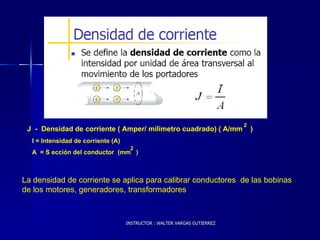 INSTRUCTOR : WALTER VARGAS GUTIERREZ J  -  Densidad de corriente ( Amper/ milimetro cuadrado) ( A/mm  ) 2 La densidad de corriente se aplica para calibrar conductores  de las bobinas de los motores, generadores, transformadores 2 I = Intensidad de corriente (A) A  = S ección del conductor  (mm  ) 