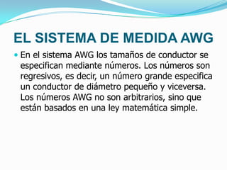 EL SISTEMA DE MEDIDA AWG
 En el sistema AWG los tamaños de conductor se
especifican mediante números. Los números son
regresivos, es decir, un número grande especifica
un conductor de diámetro pequeño y viceversa.
Los números AWG no son arbitrarios, sino que
están basados en una ley matemática simple.
 