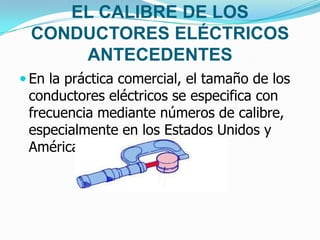 EL CALIBRE DE LOS
CONDUCTORES ELÉCTRICOS
ANTECEDENTES
 En la práctica comercial, el tamaño de los
conductores eléctricos se especifica con
frecuencia mediante números de calibre,
especialmente en los Estados Unidos y
América latina.
 