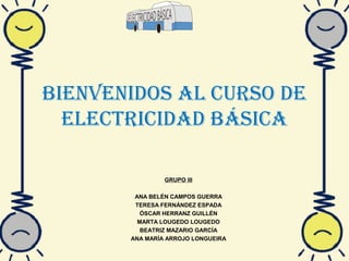 Bienvenidos al curso de
elecTricidad Básica
GRUPO III
ANA BELÉN CAMPOS GUERRA
TERESA FERNÁNDEZ ESPADA
ÓSCAR HERRANZ GUILLÉN
MARTA LOUGEDO LOUGEDO
BEATRIZ MAZARIO GARCÍA
ANA MARÍA ARROJO LONGUEIRA
 