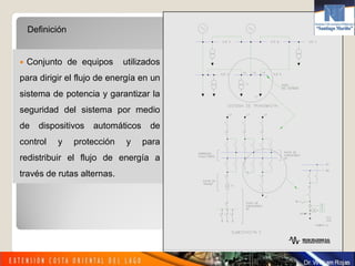 Definición
 Conjunto de equipos utilizados
para dirigir el flujo de energía en un
sistema de potencia y garantizar la
seguridad del sistema por medio
de dispositivos automáticos de
control y protección y para
redistribuir el flujo de energía a
través de rutas alternas.
 