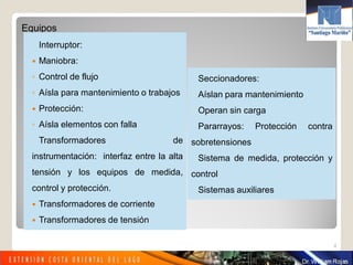Equipos
Interruptor:
 Maniobra:
◦ Control de flujo
◦ Aísla para mantenimiento o trabajos
 Protección:
◦ Aísla elementos con falla
Transformadores de
instrumentación: interfaz entre la alta
tensión y los equipos de medida,
control y protección.
 Transformadores de corriente
 Transformadores de tensión
4
Seccionadores:
3 Aíslan para mantenimiento
3 Operan sin carga
Pararrayos: Protección contra
sobretensiones
Sistema de medida, protección y
control
Sistemas auxiliares
 