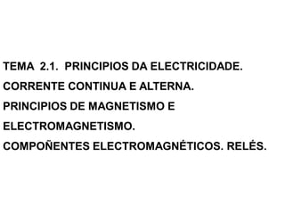 TEMA 2.1. PRINCIPIOS DA ELECTRICIDADE.
CORRENTE CONTINUA E ALTERNA.
PRINCIPIOS DE MAGNETISMO E
ELECTROMAGNETISMO.
COMPOÑENTES ELECTROMAGNÉTICOS. RELÉS.
 