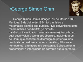 George Simon OhmGeorge Simon Ohm (Erlangen, 16 de Março 1789- Munique, 6 de Julho de 1854) foi um físico e matemático alemão que publicou “Diegalvanischekettemathematischbearbeitet” ( o circuito galvânico, investigado matematicamente), trabalho no qual desenvolve a teoria dos circuitos, incluindo a Lei de Ohm, que consiste na diferença de potencial nos terminais de qualquer condutor metálico, filiforme e homogéneo, a temperatura constante, é directamente proporcional à intensidade da corrente que o percorre.