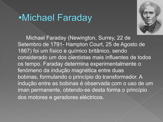 Michael Faraday		Michael Faraday (Newington, Surrey, 22 de Setembro de 1791- Hampton Court, 25 de Agosto de 1867) foi um físico e químico britânico, sendo considerado um dos cientistas mais influentes de todos os tempo. Faraday determina experimentalmente o fenómeno da indução magnética entre duas bobinas, formulando o princípio do transformador. A indução entre as bobinas é observada com o uso de um iman permanente, obtendo-se desta forma o princípio dos motores e geradores eléctricos.