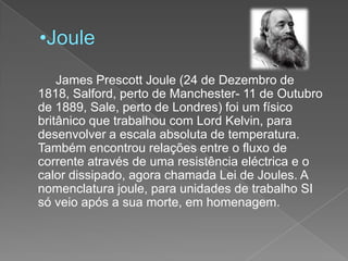 Joule		James Prescott Joule (24 de Dezembro de 1818, Salford, perto de Manchester- 11 de Outubro de 1889, Sale, perto de Londres) foi um físico britânico que trabalhou com Lord Kelvin, para desenvolver a escala absoluta de temperatura. Também encontrou relações entre o fluxo de corrente através de uma resistência eléctrica e o calor dissipado, agora chamada Lei de Joules. A nomenclatura joule, para unidades de trabalho SI só veio após a sua morte, em homenagem.