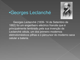 Georges Leclanché		Georges Leclanché (1839- 14 de Setembro de 1882) foi um engenheiro eléctrico francês que é principalmente lembrado pela sua invenção da Leclanché célula, um dos primeiro modernos eletrodomésticos pilhas e o percursor do moderno seca celular a bateria.