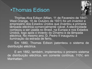 Thomas Edison	Thomas Alva Edison (Milan, 11 de Fevereiro de 1847- West Orange, 18 de Outubro de 1931) foi um inventor e empresário dos Estados Unidos que inventou a primeira lâmpada eléctrica comercialmente viável. A electricidade começou a ser usada no Brasil, na Europa e nos Estados Unidos, logo após o invento do Dínamo e da lâmpada eléctrica. No mesmo ano, D. Pedro II inaugurou a iluminação da estrada de ferro.		Em 1880, Thomas Edison patenteou o sistema de distribuição eléctrica.E em 1882, também, implementou o primeiro sistema de distribuição eléctrica, em corrente contínua, 110V, em Manhattan.
