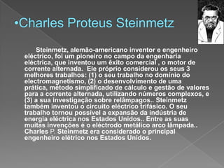 Charles ProteusSteinmetzSteinmetz, alemão-americano inventor e engenheiro eléctrico, foi um pioneiro no campo da engenharia eléctrica, que inventou um êxito comercial , o motor de  corrente alternada. Ele próprio considerou os seus 3 melhores trabalhos: (1) o seu trabalho no domínio do electromagnetismo, (2) o desenvolvimento de uma prática, método simplificado de cálculo e gestão de valores para a corrente alternada, utilizando números complexos, e (3) a sua investigação sobre relâmpagos..Steinmetz também inventou o circuito eléctrico trifásico. O seu trabalho tornou possível a expansão da indústria de energia eléctrica nos Estados Unidos..Entre as suas muitas invenções é o eléctrodo metálico arco lâmpada..Charles P. Steinmetz era considerado o principal engenheiro elétrico nos Estados Unidos.