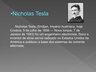 Nicholas Tesla		Nicholas Tesla (Smiljan, Império Austríaco, hoje Croácia, 9 de julho de 1856 — Nova Iorque, 7 de Janeiro de 1943) foi um engenheiro electricista, físico e inventor de etnia sérvia radicado no Estados Unidos da América e publicou a base dos sistemas de corrente alternada. 