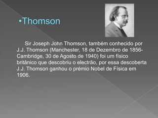 ThomsonSirJoseph John Thomson, também conhecido por J.J. Thomson (Manchester, 18 de Dezembro de 1856- Cambridge, 30 de Agosto de 1940) foi um físico britânico que descobriu o electrão, por essa descoberta J.J. Thomson ganhou o prémio Nobel de Física em 1906.