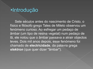 Introdução		Sete séculos antes do nascimento de Cristo, o físico e filósofo grego Tales de Mileto observou um fenómeno curioso. Ao esfregar um pedaço de âmbar (um tipo de resina vegetal) num pedaço de lã, ele notou que o âmbar passava a atrair objectos leves. Dois mil anos depois, esse fenómeno foi chamado de electricidade, da palavra grega elektron (que quer dizer "âmbar"). 