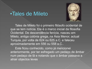 Tales de Mileto		Tales de Mileto foi o primeiro filósofo ocidental de que se tem notícia. Ele é o marco inicial da filosofia Ocidental. De descendência fenícia, nasceu em Mileto, antiga colónia grega, na Ásia Menor, actual Turquia, por volta de 624 ou 625 a.C. e faleceu aproximadamente em 556 ou 558 a.C..		Este ficou conhecido, como já mencionei anteriormente, por ter esfregado um pedaço de âmbar num pedaço de lã e notando que o âmbar passava a atrair objectos leves
