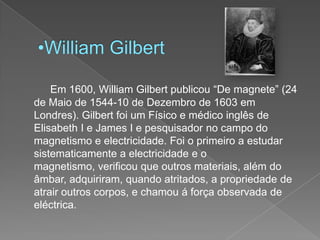 William Gilbert	Em 1600, William Gilbert publicou “De magnete” (24 de Maio de 1544-10 de Dezembro de 1603 em Londres). Gilbert foi um Físico e médico inglês de Elisabeth I e James I e pesquisador no campo do magnetismo e electricidade. Foi o primeiro a estudar sistematicamente a electricidade e o magnetismo, verificou que outros materiais, além do âmbar, adquiriram, quando atritados, a propriedade de atrair outros corpos, e chamou á força observada de eléctrica.