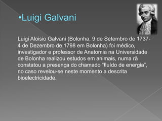 Luigi GalvaniLuigi AloisioGalvani (Bolonha, 9 de Setembro de 1737- 4 de Dezembro de 1798 em Bolonha) foi médico, investigador e professor de Anatomia na Universidade de Bolonha realizou estudos em animais, numa rã constatou a presença do chamado “fluído de energia”, no caso revelou-se neste momento a descrita bioelectricidade.