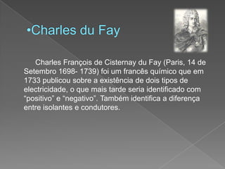 Charles duFay		Charles François de CisternayduFay (Paris, 14 de Setembro 1698- 1739) foi um francês químico que em 1733 publicou sobre a existência de dois tipos de electricidade, o que mais tarde seria identificado com “positivo” e “negativo”. Também identifica a diferença entre isolantes e condutores.