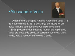 Alessandro Volta		Alessandro GiuseppeAntonioAnastasio Volta ( 18 de Fevereiro de 1745- 5 de Março de 1827) foi um físico italiano que desenvolveu a pilha voltaica (1800), precursor das baterias modernas. A pilha de Volta era capaz de produzir corrente contínua. Mais tarde, veio a receber o título de Conde.