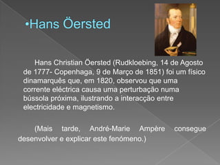 Hans ÖerstedHans Christian Öersted (Rudkloebing, 14 de Agosto de 1777- Copenhaga, 9 de Março de 1851) foi um físico dinamarquês que, em 1820, observou que uma corrente eléctrica causa uma perturbação numa bússola próxima, ilustrando a interacção entre electricidade e magnetismo. 		(Mais tarde, André-MarieAmpère consegue desenvolver e explicar este fenómeno.)