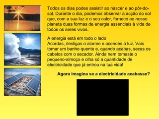 Todos os dias podes assistir ao nascer e ao pôr-do-
sol. Durante o dia, podemos observar a acção do sol
que, com a sua luz e o seu calor, fornece ao nosso
planeta duas formas de energia essenciais à vida de
todos os seres vivos.

A energia está em todo o lado
Acordas, desligas o alarme e acendes a luz. Vais
tomar um banho quente e, quando acabas, secas os
cabelos com o secador. Ainda nem tomaste o
pequeno-almoço e olha só a quantidade de
electricidade que já entrou na tua vida!

    Agora imagina se a electricidade acabasse?
 