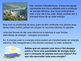 Nas centrais hidroeléctricas, a força das águas
                         represadas dos rios é utilizada para a produção
                         de energia eléctrica, que move praticamente
                         tudo o que vês à tua volta. Estas centrais são a
                         principal forma de se obter energia.


Mas com os problemas de seca quem se têm verificado nos últimos anos,
talvez fosse melhor pensar em poupar os recursos naturais do planeta.

Uma das formas de dar uma mãozinha à natureza é usar formas
alternativas de energia – energias renováveis.

Ex: A energia solar e a energia eólica podem ser transformadas em energia
eléctrica. São inesgotáveis e não deixam resíduos no meio ambiente.

                    Sabias que em apenas uma hora o Sol despeja
                    sobre a Terra uma quantidade de energia maior
                    que o consumo do planeta num ano inteiro? Por
                    que não aproveitar toda essa energia?
 