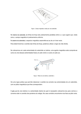 Figura - Campo magnético criado por uma solenóide




No interior do solenóide, as linhas de força são praticamente paralelas entre si, o que sugere que, nesta
zona, o campo magnético é praticamente uniforme.

No exterior do solenóide, o espectro magnético assemelha-se ao de um íman recto.

Para determinarmos o sentido das linhas de força, podemos utilizar a regra da mão direita.



Se colocarmos em cada extremidade do solenóide ou bobina, uma agulha magnética esta comporta-se
como se uma dessas extremidades fosse um pólo norte e a outra um pólo sul.




                                    Figura - Pólos de uma bobina ( solenóide )




Há uma regra prática que permite relacionar o sentido da corrente nas extremidades de um solenóide,
com os pólos magnéticos que lhes correspondem:



O pólo sul de uma bobina é a extremidade diante da qual é necessário colocarmo-nos para vermos a
corrente rodar no sentido dos ponteiros do relógio. No caso contrário encontramo-nos face ao pólo norte.
 