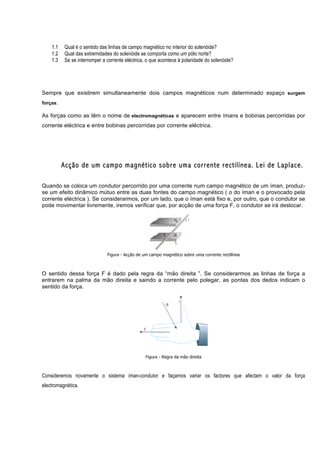 1.1   Qual é o sentido das linhas de campo magnético no interior do solenóide?
    1.2   Qual das extremidades do solenóide se comporta como um pólo norte?
    1.3   Se se interromper a corrente eléctrica, o que acontece à polaridade do solenóide?




Sempre que existirem simultaneamente dois campos magnéticos num determinado espaço surgem
forças.

As forças como as têm o nome de electromagnéticas e aparecem entre ímans e bobinas percorridas por
corrente eléctrica e entre bobinas percorridas por corrente eléctrica.




          Acção de um campo magnético sobre uma corrente rectilínea. Lei de Laplace.

Quando se coloca um condutor percorrido por uma corrente num campo magnético de um íman, produz-
se um efeito dinâmico mútuo entre as duas fontes do campo magnético ( o do íman e o provocado pela
corrente eléctrica ). Se considerarmos, por um lado, que o íman está fixo e, por outro, que o condutor se
pode movimentar livremente, iremos verificar que, por acção de uma força F, o condutor se irá deslocar.




                              Figura - Acção de um campo magnético sobre uma corrente rectilínea



O sentido dessa força F é dado pela regra da “mão direita ”. Se considerarmos as linhas de força a
entrarem na palma da mão direita e saindo a corrente pelo polegar, as pontas dos dedos indicam o
sentido da força.




                                                 Figura - Regra da mão direita



Consideremos novamente o sistema íman-condutor e façamos variar os factores que afectam o valor da força
electromagnética.
 