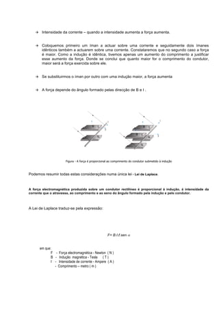 à    Intensidade da corrente – quando a intensidade aumenta a força aumenta.


   à    Coloquemos primeiro um íman a actuar sobre uma corrente e seguidamente dois ímanes
         idênticos também a actuarem sobre uma corrente. Constataremos que no segundo caso a força
         é maior. Como a indução é idêntica, tivemos apenas um aumento do comprimento a justificar
         esse aumento da força. Donde se conclui que quanto maior for o comprimento do condutor,
         maior será a força exercida sobre ele.


   à    Se substituirmos o íman por outro com uma indução maior, a força aumenta


   à    A força depende do ângulo formado pelas direcção de B e I .




                         Figura - A força é proporcional ao comprimento do condutor submetido à indução



Podemos resumir todas estas considerações numa única lei - Lei de Laplace.


A força electromagnética produzida sobre um condutor rectilíneo é proporcional á indução, á intensidade da
corrente que o atravessa, ao comprimento e ao seno do ângulo formado pela indução e pelo condutor.



A Lei de Laplace traduz-se pela expressão:




                                                       F= B.I.ℓ.sen α


        em que:
               F - Força electromagnética - Newton ( N )
               B - Indução magnética - Tesla ( T )
               I - Intensidade de corrente - Ampere ( A )
                 - Comprimento – metro ( m )
 