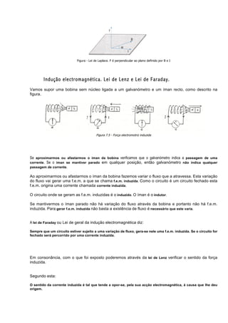 Figura - Lei de Laplace. F é perpendicular ao plano definido por B e I




        Indução electromagnética. Lei de Lenz e Lei de Faraday.
Vamos supor uma bobina sem núcleo ligada a um galvanómetro e um íman recto, como descrito na
figura.




                                          Figura 7.5 - Força electromotriz induzida




Se aproximarmos ou afastarmos o íman da bobina verificamos que o galvanómetro indica a passagem de uma
corrente. Se o íman se mantiver parado em qualquer posição, então galvanómetro não indica qualquer
passagem de corrente.

Ao aproximarmos ou afastarmos o íman da bobina fazemos variar o fluxo que a atravessa. Esta variação
do fluxo vai gerar uma f.e.m. a que se chama f.e.m. induzida. Como o circuito é um circuito fechado esta
f.e.m. origina uma corrente chamada corrente induzida.

O circuito onde se geram as f.e.m. induzidas é o induzido. O íman é o indutor.

Se mantivermos o íman parado não há variação do fluxo através da bobina e portanto não há f.e.m.
induzida. Para gerar f.e.m. induzida não basta a existência de fluxo é necessário que este varia.


A lei de Faraday ou Lei de geral da indução electromagnética diz:

Sempre que um circuito estiver sujeito a uma variação de fluxo, gera-se nele uma f.e.m. induzida. Se o circuito for
fechado será percorrido por uma corrente induzida.




Em consonância, com o que foi exposto poderemos através da lei de Lenz verificar o sentido da força
induzida.


Segundo esta:

O sentido da corrente induzida é tal que tende a opor-se, pela sua acção electromagnética, á causa que lhe deu
origem.
 
