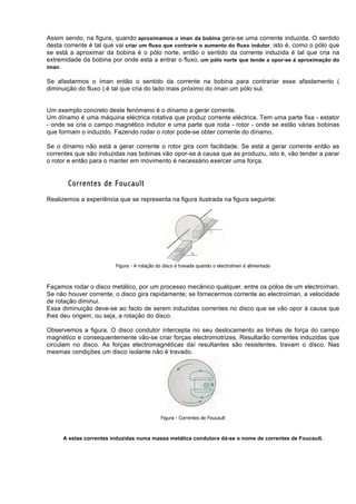 Assim sendo, na figura, quando aproximamos o íman da bobina gera-se uma corrente induzida. O sentido
desta corrente é tal que vai criar um fluxo que contrarie o aumento do fluxo indutor, isto é, como o pólo que
se está a aproximar da bobina é o pólo norte, então o sentido da corrente induzida é tal que cria na
extremidade da bobina por onde esta a entrar o fluxo, um pólo norte que tende a opor-se á aproximação do
íman.

Se afastarmos o íman então o sentido da corrente na bobina para contrariar esse afastamento (
diminuição do fluxo ) é tal que cria do lado mais próximo do íman um pólo sul.


Um exemplo concreto deste fenómeno é o dínamo a gerar corrente.
Um dínamo é uma máquina eléctrica rotativa que produz corrente eléctrica. Tem uma parte fixa - estator
- onde se cria o campo magnético indutor e uma parte que roda - rotor - onde se estão várias bobinas
que formam o induzido. Fazendo rodar o rotor pode-se obter corrente do dínamo.

Se o dínamo não está a gerar corrente o rotor gira com facilidade. Se está a gerar corrente então as
correntes que são induzidas nas bobinas vão opor-se à causa que as produziu, isto é, vão tender a parar
o rotor e então para o manter em movimento é necessário exercer uma força.


        Correntes de Foucault
Realizemos a experiência que se representa na figura ilustrada na figura seguinte:




                         Figura - A rotação do disco é travada quando o electroíman é alimentado



Façamos rodar o disco metálico, por um processo mecânico qualquer, entre os pólos de um electroíman.
Se não houver corrente, o disco gira rapidamente; se fornecermos corrente ao electroíman, a velocidade
de rotação diminui.
Essa diminuição deve-se ao facto de serem induzidas correntes no disco que se vão opor à causa que
lhes deu origem, ou seja, a rotação do disco.

Observemos a figura. O disco condutor intercepta no seu deslocamento as linhas de força do campo
magnético e consequentemente vão-se criar forças electromotrizes. Resultarão correntes induzidas que
circulam no disco. As forças electromagnéticas daí resultantes são resistentes, travam o disco. Nas
mesmas condições um disco isolante não é travado.




                                             Figura - Correntes de Foucault



      A estas correntes induzidas numa massa metálica condutora dá-se o nome de correntes de Foucault.
 