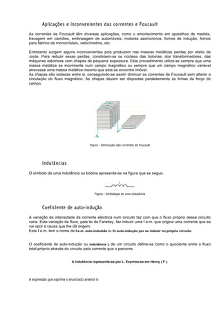 Aplicações e inconvenientes das correntes e Foucault
As correntes de Foucault têm diversas aplicações, como o amortecimento em aparelhos de medida,
travagem em camiões, embraiagem de automóveis, motores assíncronos, fornos de indução, fornos
para fabrico de monocristais, velocímetros, etc.

Entretanto surgem alguns inconvenientes pois produzem nas massas metálicas perdas por efeito de
Joule. Para reduzir essas perdas, constroem-se os núcleos das bobinas, dos transformadores, das
máquinas eléctricas com chapas de pequena espessura. Este procedimento utiliza-se sempre que uma
massa metálica se movimente num campo magnético ou sempre que um campo magnético variável
atravesse uma massa metálica mesmo que esta se encontre imóvel.
As chapas são isoladas entre si, conseguindo-se assim diminuir as correntes de Foucault sem alterar a
circulação do fluxo magnético. As chapas devem ser dispostas paralelamente às linhas de força do
campo.




                                        Figura - Diminuição das correntes de Foucault




        Indutâncias
O símbolo de uma indutância ou bobina apresenta-se na figura que se segue.




                                            Figura - Simbologia de uma indutância



        Coeficiente de auto-indução
A variação da intensidade da corrente eléctrica num circuito faz com que o fluxo próprio desse circuito
varie. Esta variação de fluxo, pela lei de Faraday, faz induzir uma f.e.m. que origina uma corrente que se
vai opor á causa que lhe dá origem.
Esta f.e.m. tem o nome de f.e.m. auto-induzida ou de auto-indução por se induzir no próprio circuito.


O coeficiente de auto-indução ou indutância L de um circuito define-se como o quociente entre o fluxo
total próprio através do circuito pela corrente que o percorre.


                            A indutância representa-se por L. Exprime-se em Henry ( F ).




A expressão que exprime o enunciado anterior é:
 