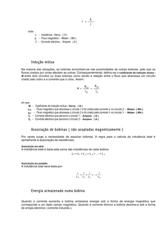onde:
              L - Indutância - Henry ( H )
              φ - Fluxo magnético - Weber ( Wb )
              I - Corrente eléctrica - Ampere ( A )




            Indução mútua
Na maioria das situações, as bobinas encontram-se nas proximidades de outras bobinas, pelo que os
fluxos criados por umas afectam as outras. Consequentemente, definiu-se o coeficiente de indução mútua -
M entre dois circuitos ou duas bobinas como sendo a relação entre o fluxo que atravessa um circuito
criado pelo outro e a corrente que o criou. Assim :




em que:
      M - Coeficiente de indução mútua - Henry ( H )
     φ 12    - Fluxo magnético que atravessa o circuito 1 e foi criado pela corrente I2 no circuito 2. - Weber ( Wb )
     φ 21    - Fluxo magnético que atravessa o circuito 2 e foi criado pela corrente I1 no circuito 1. - Weber ( Wb )
      I1    - Corrente eléctrica que percorre o circuito 1 - Ampere ( A )
      I2    - Corrente eléctrica que percorre o circuito 2 - Ampere ( A )


            Associação de bobinas ( não acopladas magneticamente )
Por vezes surge a necessidade de associar bobinas. A regra para o calcula da indutância total é
semelhante á associação de resistências.

Associação em série
A indutância total é dada pela soma das indutâncias de cada bobina:
                                                 LT = L1 + L 2 + L 3 + … + L n


Associação em paralelo
A indutância total será dada por:

                                                      1   1   1         1
                                                        =   +   + ... +
                                                     LT L1 L2           Ln




            Energia armazenada numa bobina

Quando a corrente aumenta a bobina armazena energia sob a forma de energia magnética que
corresponde a um dado campo magnético. Quando a corrente diminui a bobina devolve-a sob a forma
de enrgia eléctrica ( corrente induzida ).
 