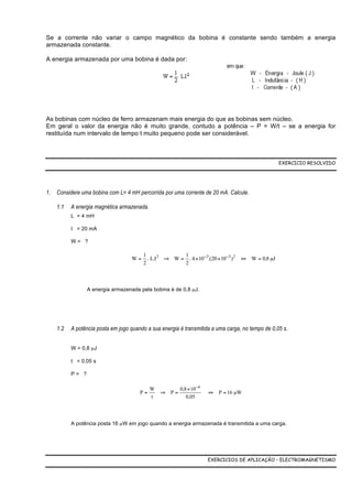 Se a corrente não variar o campo magnético da bobina é constante sendo também a energia
armazenada constante.

A energia armazenada por uma bobina é dada por:




As bobinas com núcleo de ferro armazenam mais energia do que as bobinas sem núcleo.
Em geral o valor da energia não é muito grande, contudo a potência – P = W/t – se a energia for
restituída num intervalo de tempo t muito pequeno pode ser considerável.



                                                                                                   EXERCICIO RESOLVIDO




1.   Considere uma bobina com L= 4 mH percorrida por uma corrente de 20 mA. Calcule.

     1.1   A energia magnética armazenada.
           L = 4 mH

           I = 20 mA

           W= ?

                                       1            1
                                    W = . L.I2 ⇒ W = . 4 × 10−3.(20 × 10−3 )2 ⇔ W = 0,8 µJ
                                       2            2



                  A energia armazenada pela bobina é de 0,8 µJ.




     1.2   A potência posta em jogo quando a sua energia é transmitida a uma carga, no tempo de 0,05 s.


           W = 0,8 µJ

           t = 0,05 s

           P= ?

                                             W           0,8 × 10 −6
                                        P=       ⇒ P=                  ⇔ P = 16 µW
                                             t              0,05



           A potência posta 16 µW em jogo quando a energia armazenada é transmitida a uma carga.




                                                                       EXERCICIOS DE APLICAÇÃO – ELECTROMAGNETISMO
 