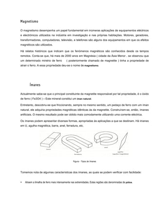 Magnetismo

O magnetismo desempenha um papel fundamental em inúmeras aplicações de equipamentos eléctricos
e electrónicos utilizados na indústria em investigação e nas próprias habitações. Motores, geradores,
transformadores, computadores, televisão, e telefones são alguns dos equipamentos em que os efeitos
magnéticos são utilizados.

Há relatos históricos que indicam que os fenómenos magnéticos são conhecidos desde os tempos
remotos. Conta-se que, há mais de 2000 anos em Magnésia ( cidade da Ásia Menor , se observou que
um determinado minério de ferro           ( posteriormente chamado de magnetite ) tinha a propriedade de
atrair o ferro. A essa propriedade deu-se o nome de magnetismo.




        Ímanes

Actualmente sabe-se que o principal constituinte da magnetite responsável por tal propriedade, é o óxido
de ferro ( Fe3O4 ) – Este mineral constitui um íman natural.

Entretanto, descobriu-se que friccionando, sempre no mesmo sentido, um pedaço de ferro com um íman
natural, ele adquiria propriedades magnéticas idênticas às da magnetite. Construíram-se, então, ímanes
artificiais. O mesmo resultado pode ser obtido mais comodamente utilizando uma corrente eléctrica.

Os ímanes podem apresentar diversas formas, apropriadas ás aplicações a que se destinam. Há imanes
em U, agulha magnética, barra, anel, ferradura, etc.




                                                 Figura - Tipos de ímanes




Tomemos nota de algumas características dos ímanes, as quais se podem verificar com facilidade:


•   Atraem a limalha de ferro mais intensamente nas extremidades. Estas regiões são denominadas de pólos.
 