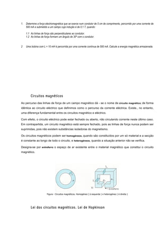 1.   Determine a força electromagnética que se exerce num condutor de 5 cm de comprimento, percorrido por uma corrente de
     500 mA e submetido a um campo cuja indução é de 0,1 T, quando:

     1.1 As linhas de força são perpendiculares ao condutor.
     1.2 As linhas de força formam um ângulo de 30º com o condutor.


2    Uma bobina com L = 10 mH é percorrida por uma corrente contínua de 500 mA. Calcule a energia magnética armazenada.




         Circuitos magnéticos
Ao percurso das linhas de força de um campo magnético dá - se o nome de circuito magnético; de forma
idêntica ao circuito eléctrico que definimos como o percurso da corrente eléctrica. Existe., no entanto,
uma diferença fundamental entre os circuitos magnético e eléctrico.

Com efeito, o circuito eléctrico pode estar fechado ou aberto, não circulando corrente neste último caso.
Em contrapartida, um circuito magnético está sempre fechado, pois as linhas de força nunca podem ser
suprimidas, pois não existem substâncias isoladoras do magnetismo.

Os circuitos magnéticos podem ser homogéneos, quando são constituídos por um só material e a secção
é constante ao longo de todo o circuito, e heterogéneos, quando a situação anterior não se verifica.

Designa-se por entreferro o espaço de ar existente entre o material magnético que constitui o circuito
magnético.




                        Figura - Circuitos magnéticos. Homogéneo ( á esquerda ) e heterogéneo ( á direita )




         Lei dos circuitos magnéticos. Lei de Hopkinson
 