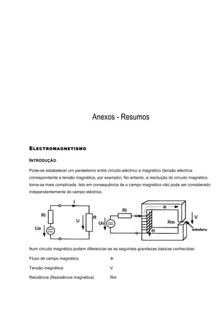 Anexos - Resumos


E LECTROM AGNETISM O

INTRODUÇÃO

Pode-se estabelecer um paralelismo entre circuito eléctrico e magnético (tensão eléctrica
correspondente a tensão magnética, por exemplo). No entanto, a resolução do circuito magnético
torna-se mais complicada. Isto em consequência de o campo magnético não pode ser considerado
independentemente do campo eléctrico.




Num circuito magnético podem diferenciar-se as seguintes grandezas básicas conhecidas:

Fluxo de campo magnético                    Φ

Tensão magnética                            V

Relutância (Resistência magnética)          Rm
 