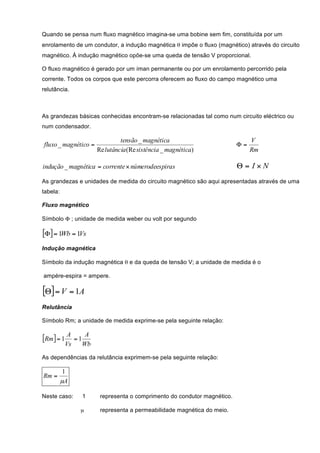 Quando se pensa num fluxo magnético imagina-se uma bobine sem fim, constituída por um
enrolamento de um condutor, a indução magnética θ impõe o fluxo (magnético) através do circuito
magnético. À indução magnético opõe-se uma queda de tensão V proporcional.

O fluxo magnético é gerado por um íman permanente ou por um enrolamento percorrido pela
corrente. Todos os corpos que este percorra oferecem ao fluxo do campo magnético uma
relutância.



As grandezas básicas conhecidas encontram-se relacionadas tal como num circuito eléctrico ou
num condensador.

                                   tensão _ magnética                             V
fluxo _ magnético =                                                          Φ=
                          Re lutância (Re sistência _ magnética)                  Rm

indução _ magnética = corrente × númerodees piras                            Θ= I×N
As grandezas e unidades de medida do circuito magnético são aqui apresentadas através de uma
tabela:

Fluxo magnético

Símbolo Φ ; unidade de medida weber ou volt por segundo

[Φ] = 1Wb = 1Vs
Indução magnética

Símbolo da indução magnética θ e da queda de tensão V; a unidade de medida é o

ampére-espira = ampere.

[Θ] = V = 1A
Relutância

Símbolo Rm; a unidade de medida exprime-se pela seguinte relação:


[Rm] = 1 A      =1
                      A
           Vs        Wb

As dependências da relutância exprimem-se pela seguinte relação:

           1
Rm =
          µA

Neste caso:          1     representa o comprimento do condutor magnético.

                 µ         representa a permeabilidade magnética do meio.
 