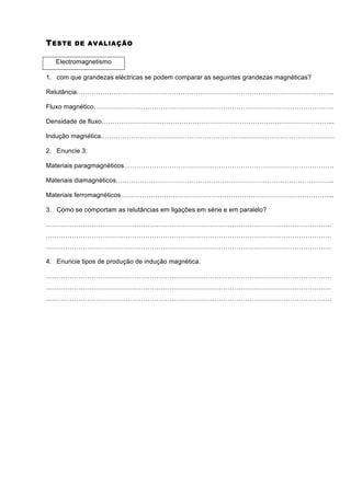T ESTE   DE AVALIAÇÃO


   Electromagnetismo

1. com que grandezas eléctricas se podem comparar as seguintes grandezas magnéticas?

Relutância………………………………………………………………………………………………………..

Fluxo magnético…………………………………………………………………………………………………

Densidade de fluxo……………………………………………………………………………………………...

Indução magnética………………………………………………………………………………………………

2. Enuncie 3:

Materiais paragmagnéticos…………………………………………………………………………………….

Materiais diamagnéticos………………………………………………………………………………………..

Materiais ferromagnéticos……………………………………………………………………………………...

3. Como se comportam as relutâncias em ligações em série e em paralelo?

……………………………………………………………………………………………………………………
……………………………………………………………………………………………………………………
……………………………………………………………………………………………………………………

4. Enuncie tipos de produção de indução magnética.

……………………………………………………………………………………………………………………
……………………………………………………………………………………………………………………
……………………………………………………………………………………………………………………
 