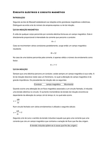 C IRCUITO     ELÉCTRICO E CIRCUITO M AGNÉTICO


INTRODUÇÃO

Segundo as leis de Maxwell estabelecem-se relações entre grandezas magnéticas e eléctricas.
Distinguem-se entre a lei do número de amperes-espiras e a lei de indução.

LEI DA INDUÇÃO MAGNÉTICA

À volta de qualquer corpo percorrido por corrente eléctrica forma-se um campo magnético. Este é
directamente proporcional à intensidade da corrente que percorre o condutor.

                                              Θ=I

Caso se movimentam vários condutores paralelamente, surge então um campo magnético
resultante.

                                             Θ = ΣI

No caso de uma bobina percorrida pela corrente, é apenas válido o número de enrolamento como
factor.

                                             Θ= I•N

LEI DA INDUÇÃO

Sempre que uma eléctrica percorra um condutor, existe sempre um campo magnético à sua volta. A
lei da indução descreve neste caso um fenómeno, no qual a alteração do campo magnético é de
grande importância. Os precedentes da indução são os seguintes:

                         Condutor       campo magnético       Movimento

Quando ocorre uma alteração de um fluxo magnético associado a um circuito fechado, é induzida
uma tensão eléctrica no circuito. O aumento momentâneo da tensão de indução encontra-se
dependente da alteração do campo ΔΦ do tempo Δt, no qual este ocorre.

     ΔΦ
u=
     Δt

Num circuito fechado com vários enrolamentos é utilizado o seguinte cálculo:

     ΔΦ
u=      •N
     Δt

Segundo a lei de Lenz o sentido da tensão induzida é aquele que gera uma corrente que uma
corrente que crie um campo magnético que contrarie a variação de fluxo que lhe deu origem.

                     A tensão induzida opõem-se à causa que lhe deu origem.
 