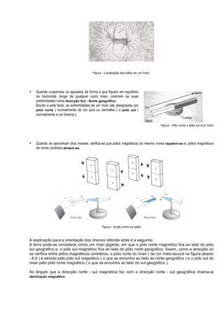 Figura - Localização dos pólos de um íman.




•   Quando suspensos ou apoiados de forma a que fiquem em equilíbrio
    na horizontal, longe de qualquer outro íman, orientam as suas
    extremidades numa direcção Sul - Norte geográfico.
    Devido a este facto, as extremidades de um íman são designadas por
    pólo norte ( normalmente de cor azul ou vermelha ) e pólo sul (
    normalmente e cor branca ).

                                                                                     Figura - Pólo norte e pólo sul num íman




•   Quando se aproximam dois ímanes, verifica-se que pólos magnéticos do mesmo nome repelem-se e, pólos magnéticos
    de nome contrário atraem-se.




                                              Figura - Acção entre os pólos



A explicação para a orientação dos ímanes referida atrás é a seguinte:
A terra pode-se considerar como um íman gigante, em que o pólo norte magnético fica ao lado do pólo
sul geográfico e, o pólo sul magnético fica ao lado do pólo norte geográfico. Assim, como a atracção só
se verifica entre pólos magnéticos contrários, o pólo norte do íman ( de cor mais escura na figura abaixo
- 6.4 ) é atraído pelo pólo sul magnético ( o que se encontra ao lado do norte geográfico ) e o pólo sul do
íman pelo pólo norte magnético ( o que se encontra ao lado do sul geográfico ).

Ao ângulo que a direcção norte - sul magnética faz com a direcção norte - sul geográfica chama-se
declinação magnética.
 